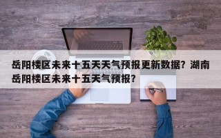 岳阳楼区未来十五天天气预报更新数据？湖南岳阳楼区未来十五天气预报？