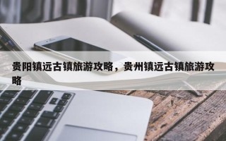 贵阳镇远古镇旅游攻略，贵州镇远古镇旅游攻略