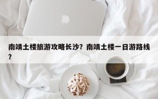 南靖土楼旅游攻略长沙？南靖土楼一日游路线？