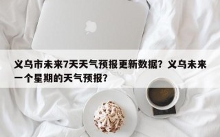 义乌市未来7天天气预报更新数据？义乌未来一个星期的天气预报？