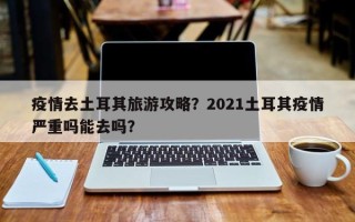 疫情去土耳其旅游攻略？2021土耳其疫情严重吗能去吗？