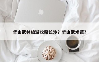 华山武林旅游攻略长沙？华山武术馆？