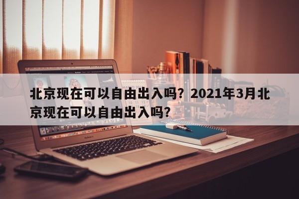 北京现在可以自由出入吗？2021年3月北京现在可以自由出入吗？-第1张图片-890百科