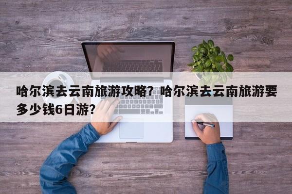 哈尔滨去云南旅游攻略？哈尔滨去云南旅游要多少钱6日游？-第1张图片-890百科