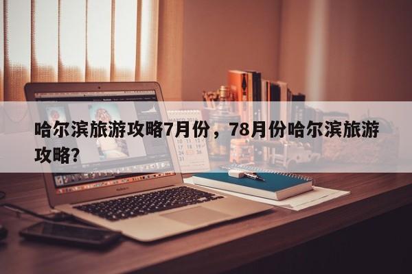 哈尔滨旅游攻略7月份，78月份哈尔滨旅游攻略？-第1张图片-890百科