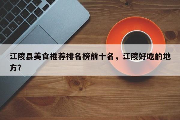 江陵县美食推荐排名榜前十名，江陵好吃的地方？-第1张图片-890百科
