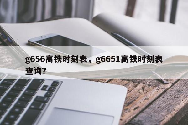 g656高铁时刻表，g6651高铁时刻表查询？-第1张图片-890百科