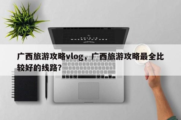 广西旅游攻略vlog，广西旅游攻略最全比较好的线路？-第1张图片-890百科