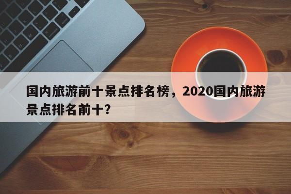 国内旅游前十景点排名榜，2020国内旅游景点排名前十？-第1张图片-890百科